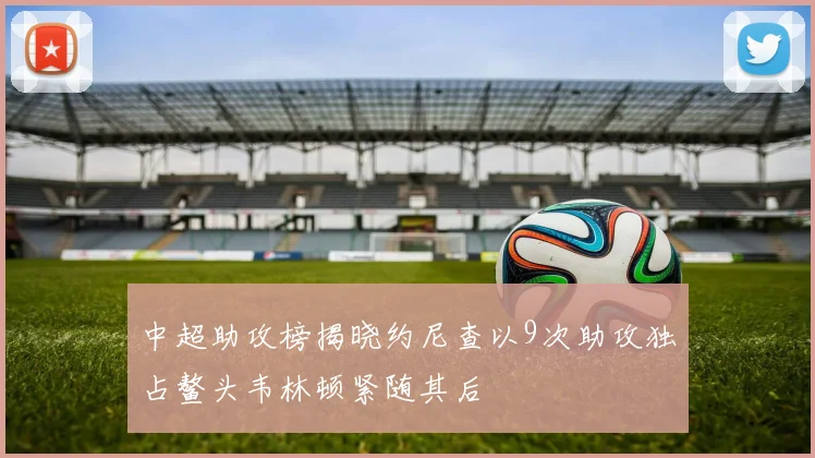 中超助攻榜揭晓约尼查以9次助攻独占鳌头韦林顿紧随其后