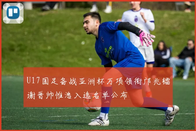 U17国足备战亚洲杯万项领衔邝兆镭谢晋帅惟浩入选名单公布