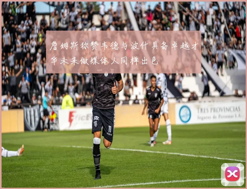 詹姆斯称赞韦德与波什具备卓越才华未来做媒体人同样出色