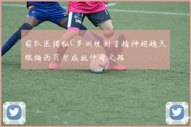 前队医揭秘C罗训练刻苦精神超越天赋梅西贝尔成就传奇之路