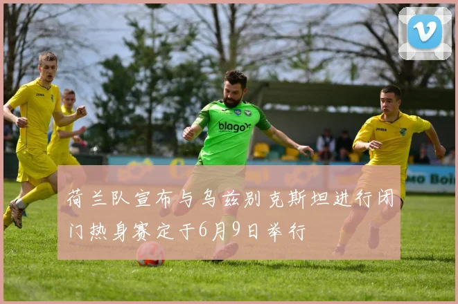荷兰队宣布与乌兹别克斯坦进行闭门热身赛定于6月9日举行