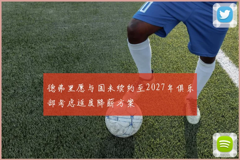 德弗里愿与国米续约至2027年俱乐部考虑适度降薪方案