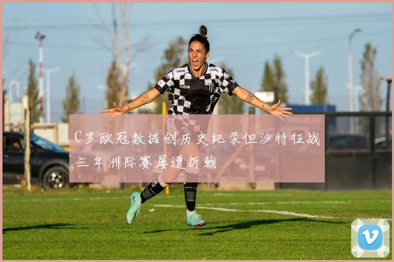 C罗欧冠数据创历史纪录但沙特征战三年洲际赛屡遭折戟