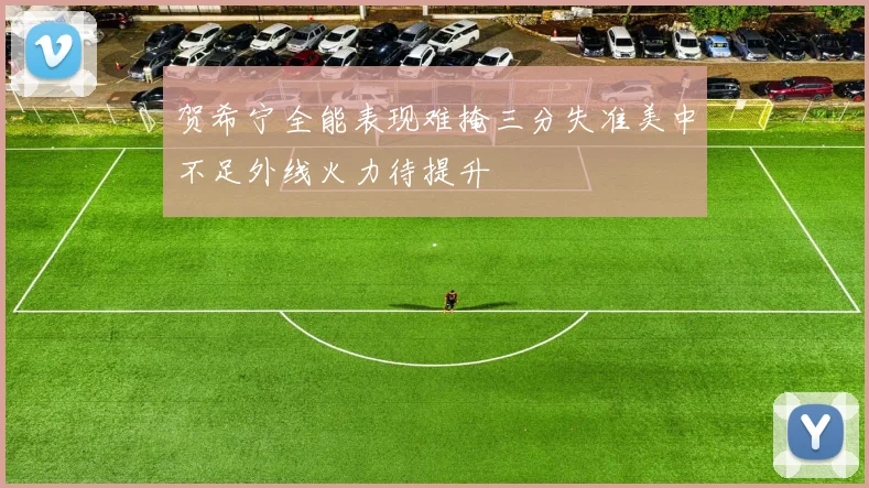 贺希宁全能表现难掩三分失准美中不足外线火力待提升