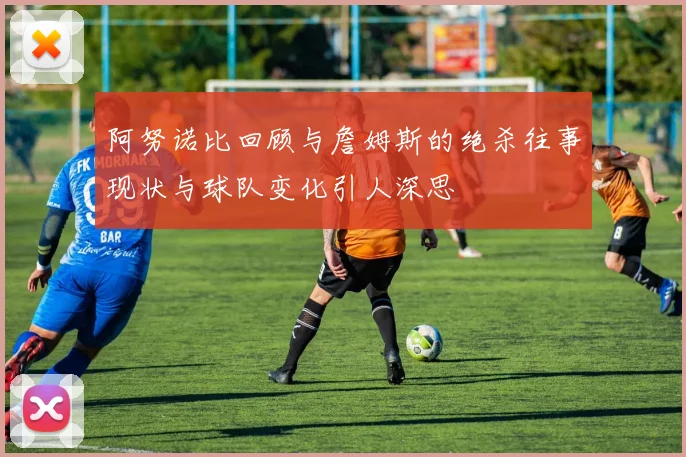 阿努诺比回顾与詹姆斯的绝杀往事现状与球队变化引人深思