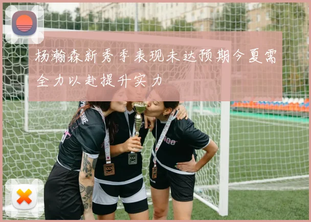 杨瀚森新秀季表现未达预期今夏需全力以赴提升实力