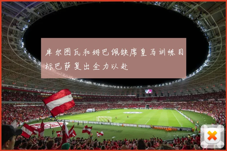 库尔图瓦和姆巴佩缺席皇马训练目标巴萨复出全力以赴