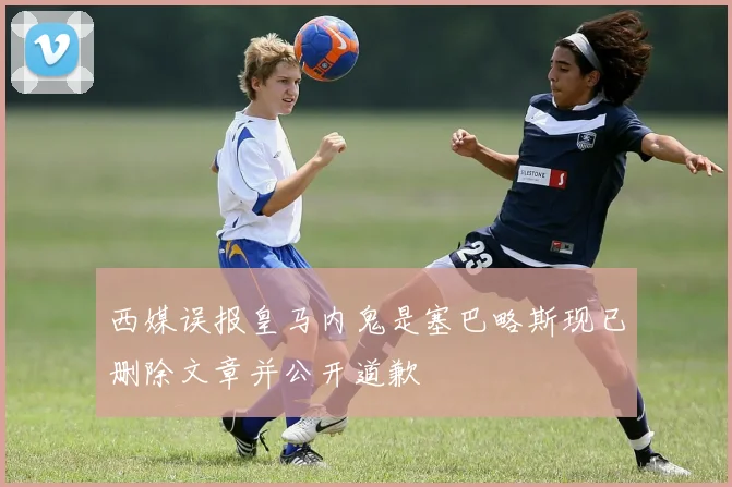 西媒误报皇马内鬼是塞巴略斯现已删除文章并公开道歉