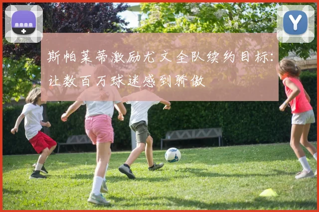 斯帕莱蒂激励尤文全队续约目标：让数百万球迷感到骄傲