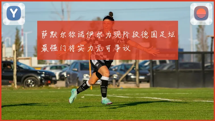 萨默尔称诺伊尔为现阶段德国足坛最强门将实力无可争议