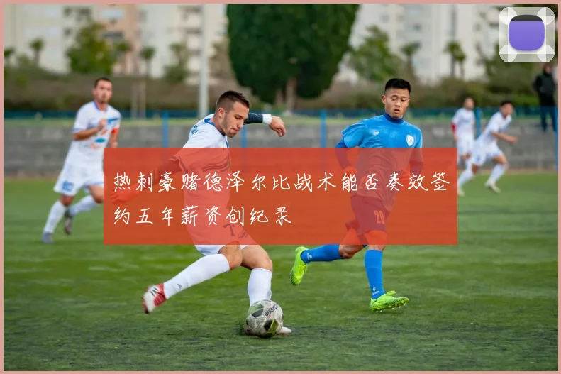 热刺豪赌德泽尔比战术能否奏效签约五年薪资创纪录
