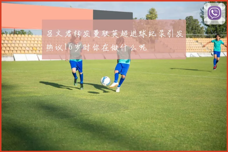 吕文君转发曼联英超进球纪录引发热议16岁时你在做什么呢