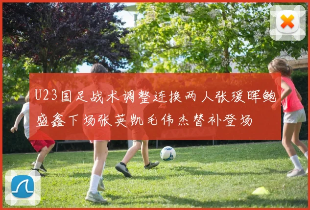 U23国足战术调整连换两人张瑗晖鲍盛鑫下场张英凯毛伟杰替补登场