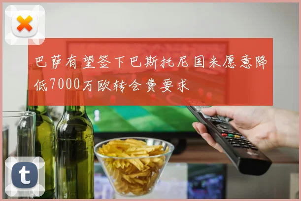 巴萨有望签下巴斯托尼国米愿意降低7000万欧转会费要求