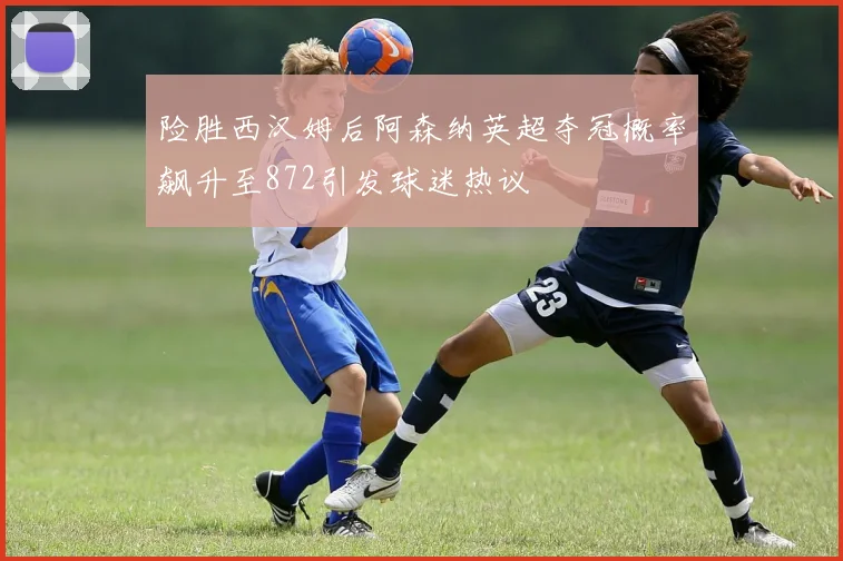 险胜西汉姆后阿森纳英超夺冠概率飙升至872引发球迷热议