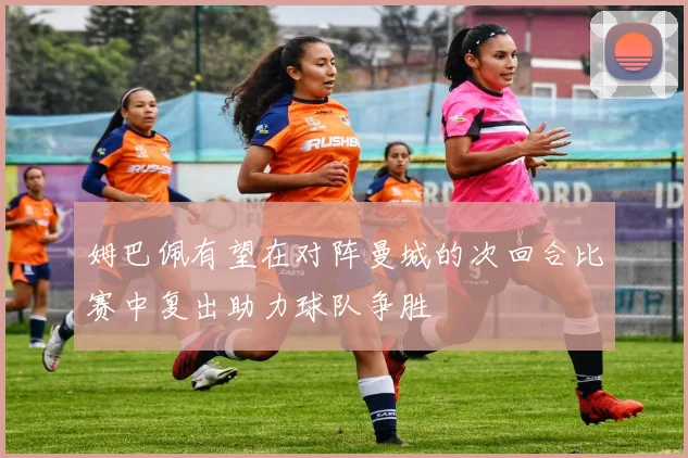 姆巴佩有望在对阵曼城的次回合比赛中复出助力球队争胜