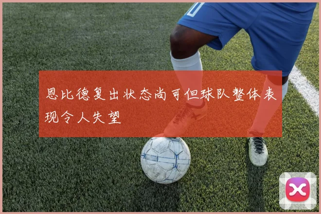 恩比德复出状态尚可但球队整体表现令人失望